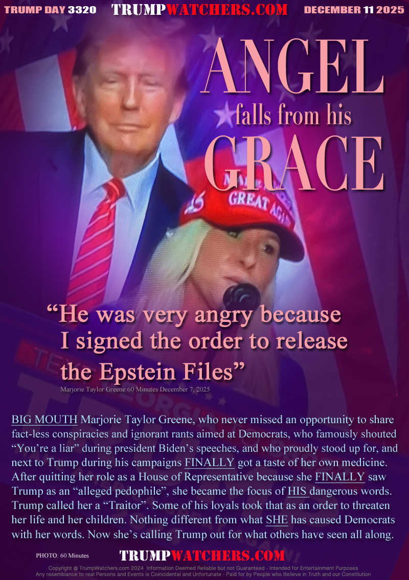 “He was very angry because
  I signed the order to release
  the Epstein Files” 
  Marjorie Taylor Greene 60 Minutes December 7, 2025

BIG MOUTH Marjorie Taylor Greene, who never missed an opportunity to share
fact-less conspiracies and ignorant rants aimed at Democrats, who famously shouted
“You’re a liar” during president Biden’s speeches, and who proudly stood up for, and
next to Trump during his campaigns FINALLY got a taste of her own medicine.
After quitting her role as a House of Representative because she FINALLY saw
Trump as an “alleged pedophile”, she became the focus of HIS dangerous words.
Trump called her a “Traitor”. Some of his loyals took that as an order to threaten
her life and her children. Nothing different from what SHE has caused Democrats
with her words. Now she’s calling Trump out for what others have seen all along.